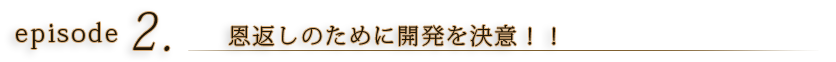 episode2 恩返しのために開発を決意