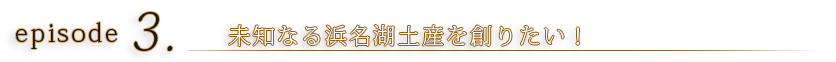 episode3 未知なる浜名湖土産を創りたい！